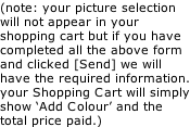 (note: your picture selection will not appear in your shopping cart but if you have completed all the above form and clicked [Send] we will have the required information. your Shopping Cart will simply show ‘Add Colour’ and the total price paid.)